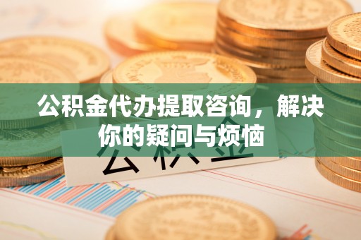 颍东公积金代办提取咨询，解决你的疑问与烦恼