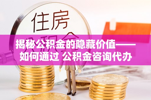 颍东揭秘公积金的隐藏价值——如何通过 公积金咨询代办提取 优化财富管理