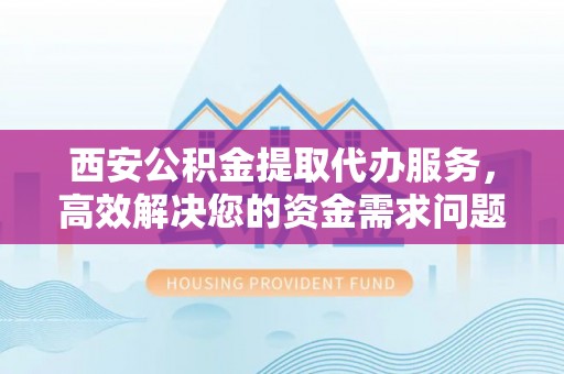 颍东西安公积金提取代办服务，高效解决您的资金需求问题