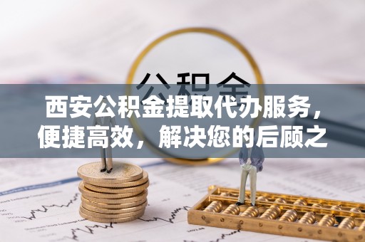 颍东西安公积金提取代办服务，便捷高效，解决您的后顾之忧