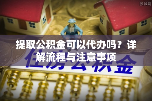 颍东提取公积金可以代办吗？详解流程与注意事项