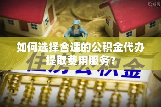 颍东如何选择合适的公积金代办提取费用服务？