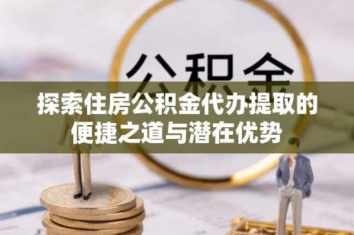 颍东探索住房公积金代办提取的便捷之道与潜在优势