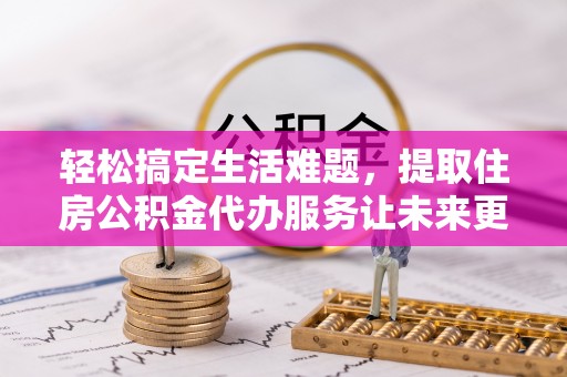 颍东轻松搞定生活难题，提取住房公积金代办服务让未来更安心