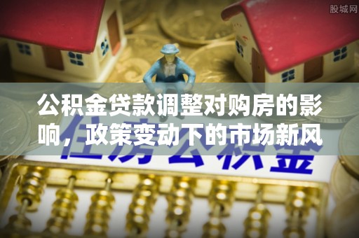 颍东公积金贷款调整对购房的影响，政策变动下的市场新风向
