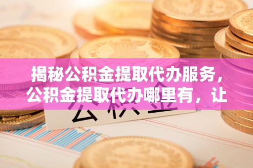 颍东揭秘公积金提取代办服务，公积金提取代办哪里有，让你省时省心的解决方案