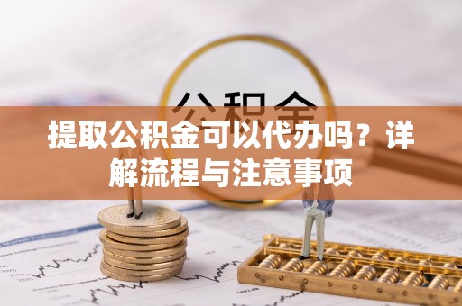 颍东提取公积金可以代办吗？详解流程与注意事项