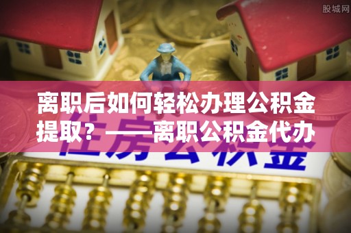 颍东离职后如何轻松办理公积金提取？——离职公积金代办提取服务详解