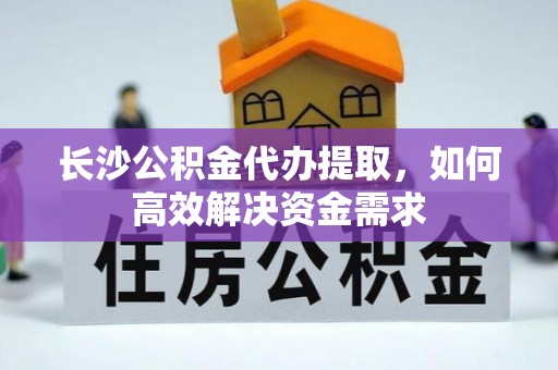 颍东长沙公积金代办提取，如何高效解决资金需求