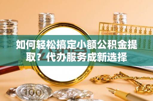 颍东如何轻松搞定小额公积金提取？代办服务成新选择