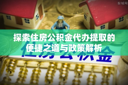 颍东探索住房公积金代办提取的便捷之道与政策解析