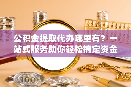 颍东公积金提取代办哪里有？一站式服务助你轻松搞定资金难题
