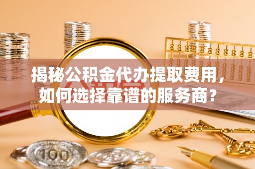 颍东揭秘公积金代办提取费用，如何选择靠谱的服务商？