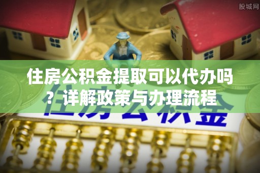 颍东住房公积金提取可以代办吗？详解政策与办理流程