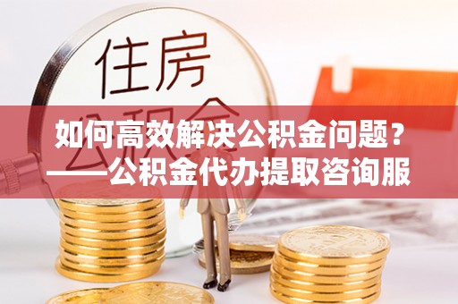 颍东如何高效解决公积金问题？——公积金代办提取咨询服务指南