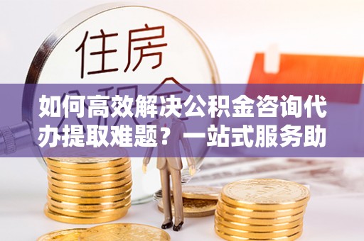 颍东如何高效解决公积金咨询代办提取难题？一站式服务助您轻松搞定