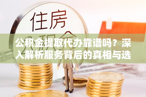 颍东公积金提取代办靠谱吗？深入解析服务背后的真相与选择指南