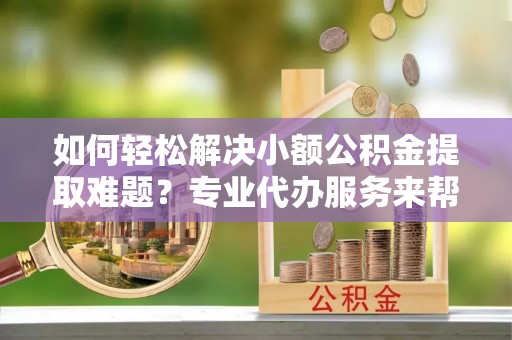 颍东如何轻松解决小额公积金提取难题？专业代办服务来帮忙
