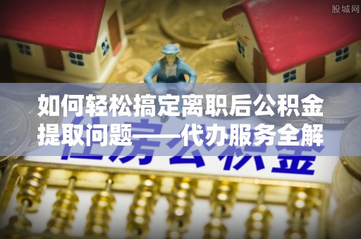 颍东如何轻松搞定离职后公积金提取问题——代办服务全解析