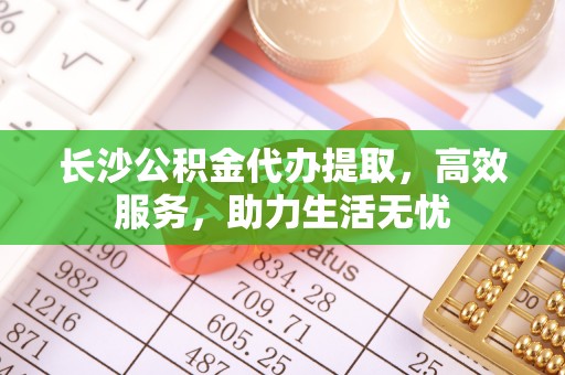 颍东长沙公积金代办提取，高效服务，助力生活无忧