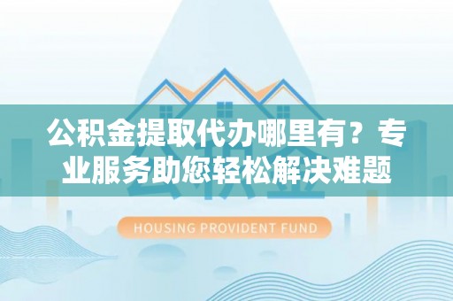 颍东公积金提取代办哪里有？专业服务助您轻松解决难题