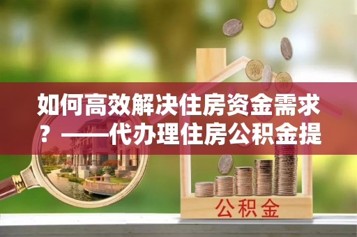 颍东如何高效解决住房资金需求？——代办理住房公积金提取服务全解析