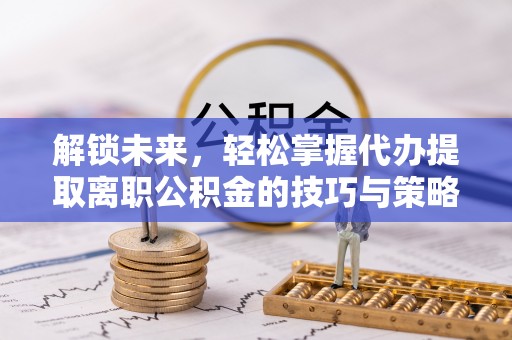 颍东解锁未来，轻松掌握代办提取离职公积金的技巧与策略