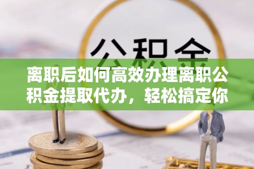 颍东离职后如何高效办理离职公积金提取代办，轻松搞定你的公积金