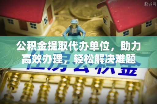 颍东公积金提取代办单位，助力高效办理，轻松解决难题