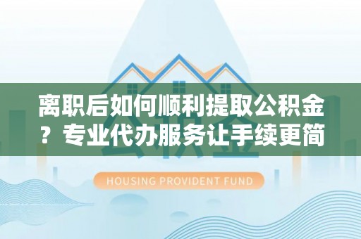 颍东离职后如何顺利提取公积金？专业代办服务让手续更简单