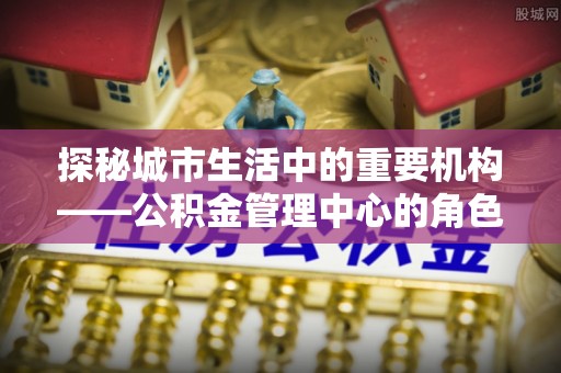 颍东探秘城市生活中的重要机构——公积金管理中心的角色与意义