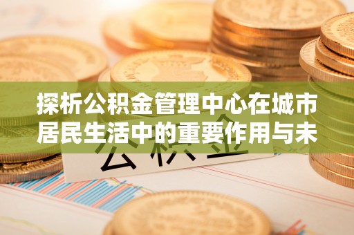颍东探析公积金管理中心在城市居民生活中的重要作用与未来发展趋势