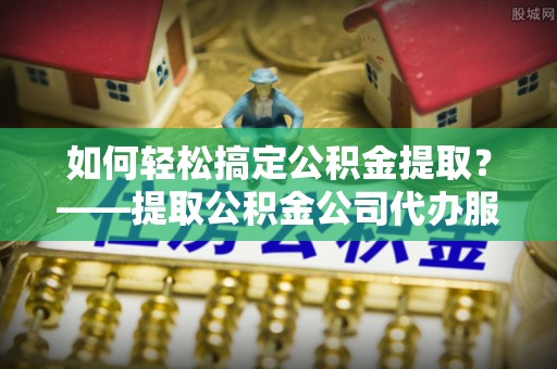 颍东如何轻松搞定公积金提取？——提取公积金公司代办服务全解析