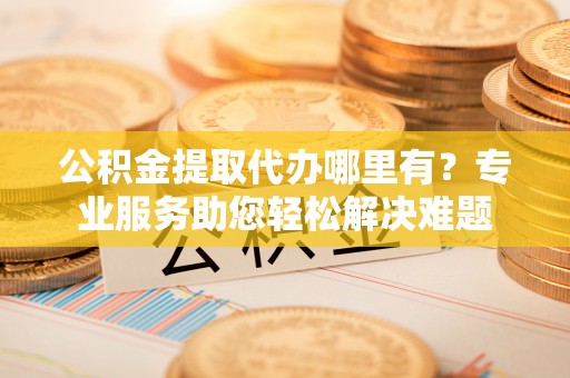 颍东公积金提取代办哪里有？专业服务助您轻松解决难题