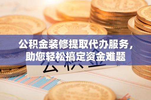 颍东公积金装修提取代办服务，助您轻松搞定资金难题