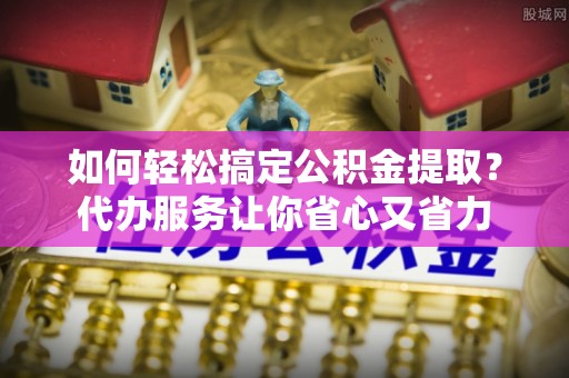颍东如何轻松搞定公积金提取？代办服务让你省心又省力