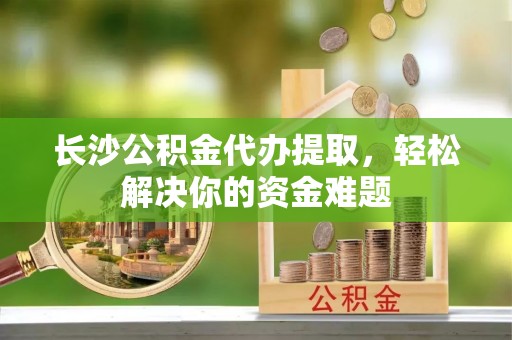 颍东长沙公积金代办提取，轻松解决你的资金难题