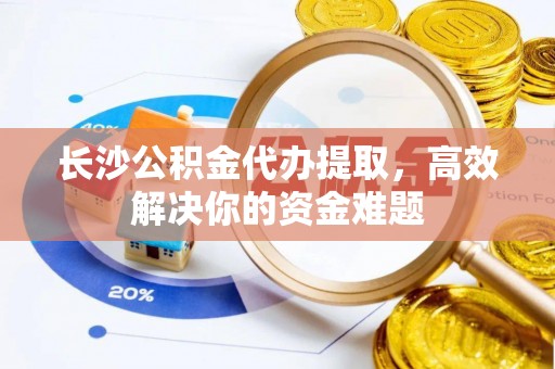 颍东长沙公积金代办提取，高效解决你的资金难题