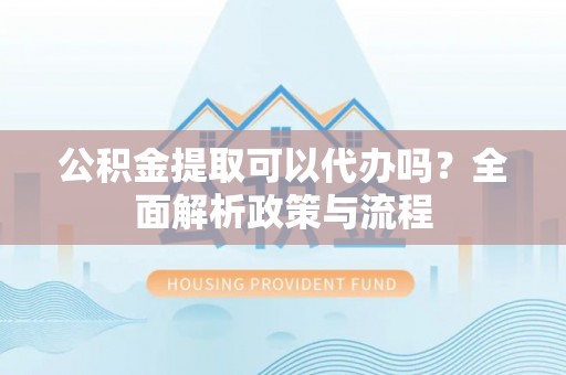 颍东公积金提取可以代办吗？全面解析政策与流程