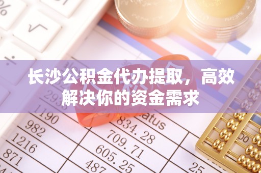 颍东长沙公积金代办提取，高效解决你的资金需求