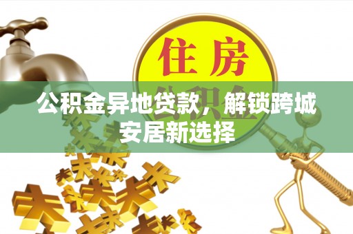 颍东公积金异地贷款，解锁跨城安居新选择