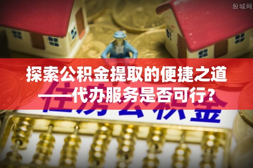 颍东探索公积金提取的便捷之道——代办服务是否可行？