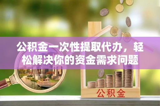 颍东公积金一次性提取代办，轻松解决你的资金需求问题
