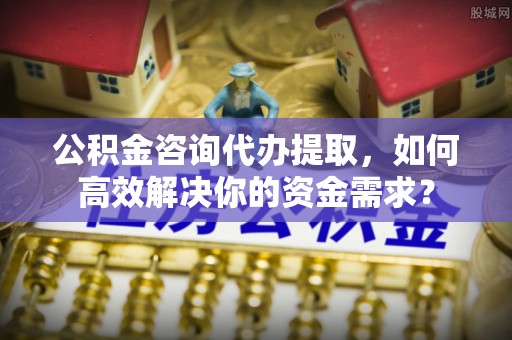 颍东公积金咨询代办提取，如何高效解决你的资金需求？