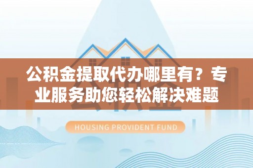 颍东公积金提取代办哪里有？专业服务助您轻松解决难题