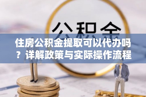 颍东住房公积金提取可以代办吗？详解政策与实际操作流程