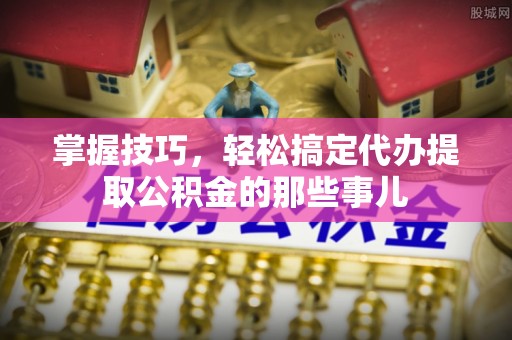 颍东掌握技巧，轻松搞定代办提取公积金的那些事儿