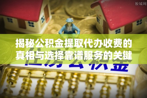 颍东揭秘公积金提取代办收费的真相与选择靠谱服务的关键