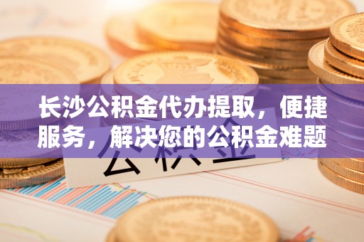 颍东长沙公积金代办提取，便捷服务，解决您的公积金难题