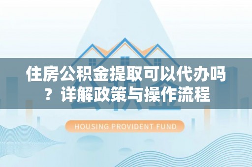 颍东住房公积金提取可以代办吗？详解政策与操作流程